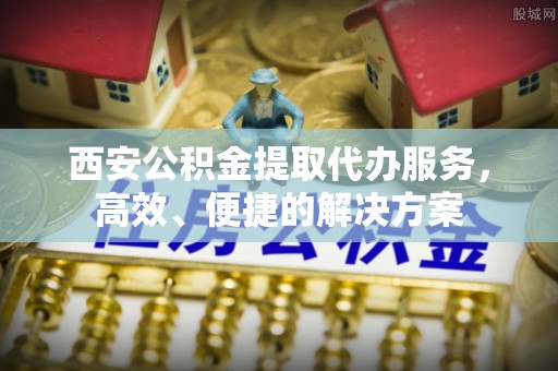 邱县西安公积金提取代办服务，高效、便捷的解决方案