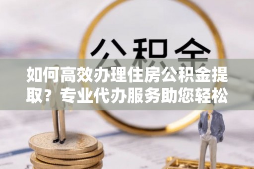 邱县如何高效办理住房公积金提取？专业代办服务助您轻松搞定