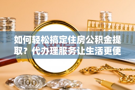 邱县如何轻松搞定住房公积金提取？代办理服务让生活更便捷！