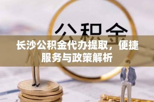 邱县长沙公积金代办提取，便捷服务与政策解析