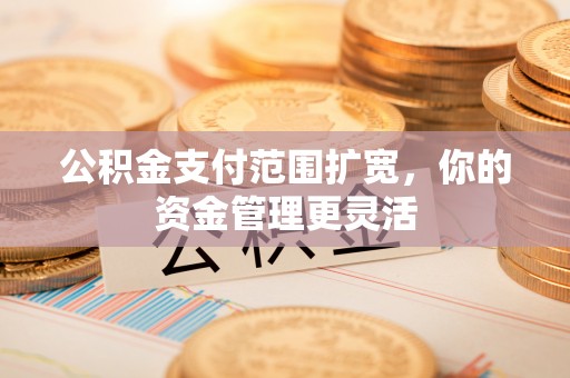 邱县公积金支付范围扩宽，你的资金管理更灵活