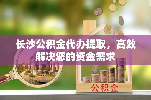 邱县长沙公积金代办提取，高效解决您的资金需求