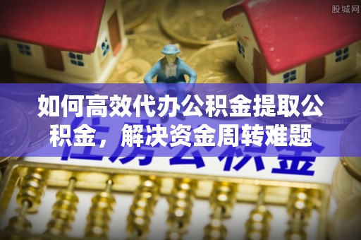 邱县如何高效代办公积金提取公积金，解决资金周转难题