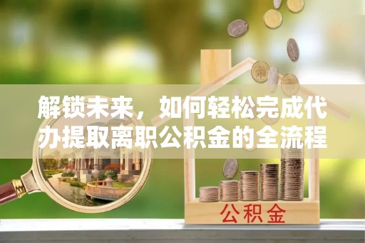 邱县解锁未来，如何轻松完成代办提取离职公积金的全流程