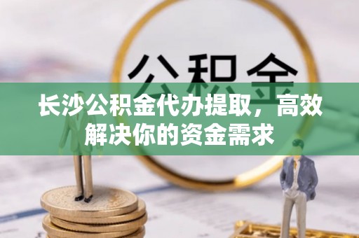 邱县长沙公积金代办提取，高效解决你的资金需求