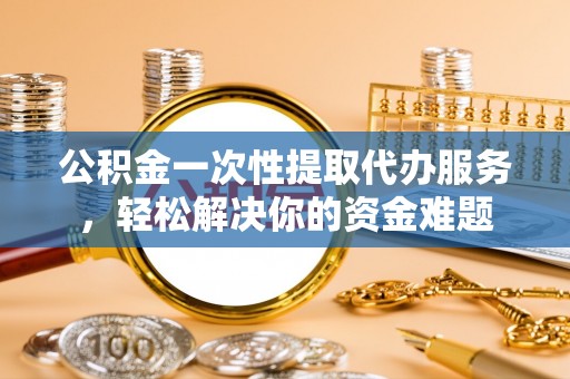 邱县公积金一次性提取代办服务，轻松解决你的资金难题