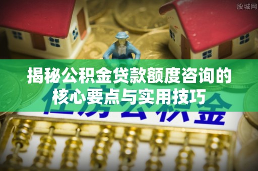 邱县揭秘公积金贷款额度咨询的核心要点与实用技巧