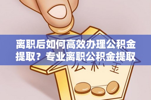 邱县离职后如何高效办理公积金提取？专业离职公积金提取代办服务指南
