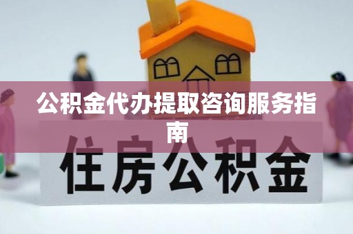 邱县公积金代办提取咨询服务指南