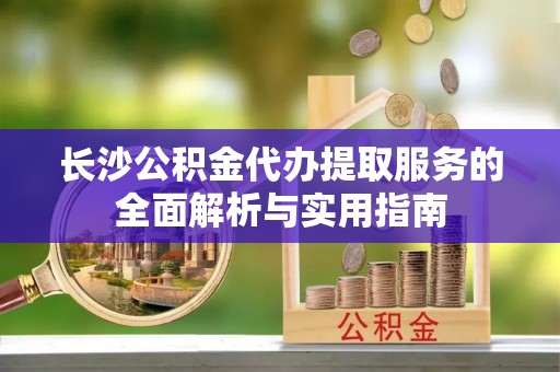 邱县长沙公积金代办提取服务的全面解析与实用指南
