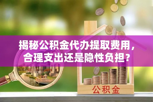 邱县揭秘公积金代办提取费用，合理支出还是隐性负担？