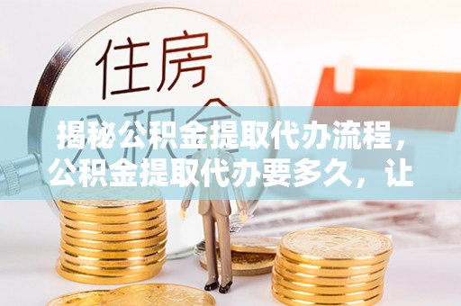邱县揭秘公积金提取代办流程，公积金提取代办要多久，让你心中有数