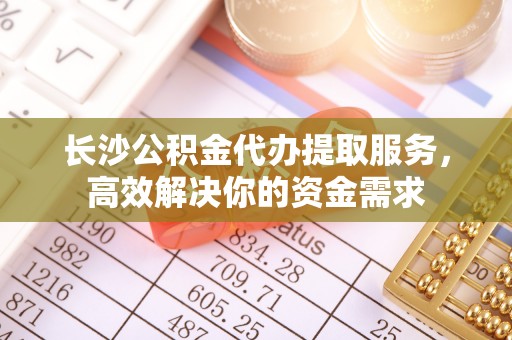 邱县长沙公积金代办提取服务，高效解决你的资金需求