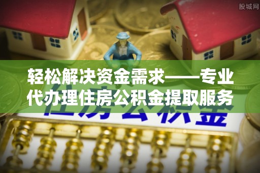 邱县轻松解决资金需求——专业代办理住房公积金提取服务