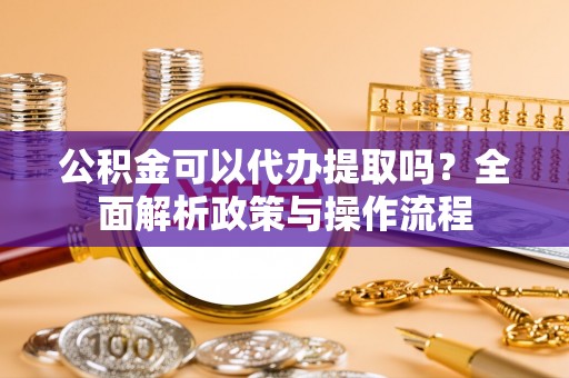 邱县公积金可以代办提取吗？全面解析政策与操作流程
