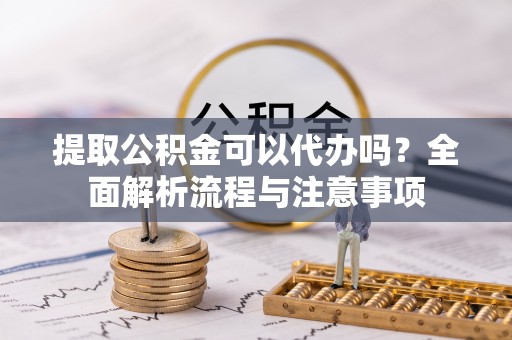 邱县提取公积金可以代办吗？全面解析流程与注意事项