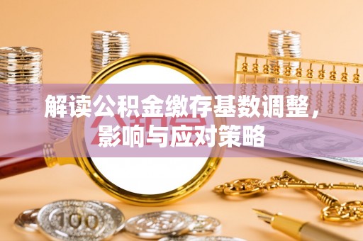 邱县解读公积金缴存基数调整，影响与应对策略