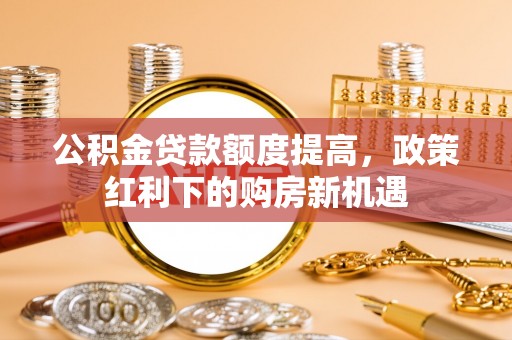 邱县公积金贷款额度提高，政策红利下的购房新机遇