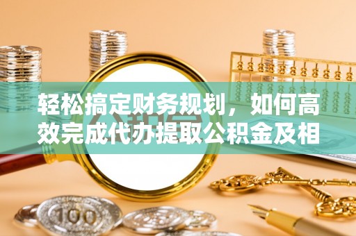 邱县轻松搞定财务规划，如何高效完成代办提取公积金及相关事务