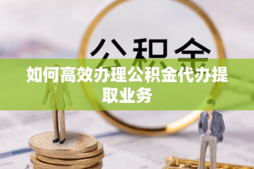 邱县如何高效办理公积金代办提取业务