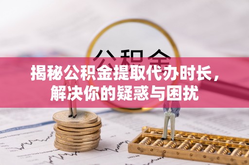邱县揭秘公积金提取代办时长，解决你的疑惑与困扰