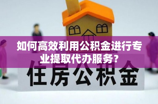 邱县如何高效利用公积金进行专业提取代办服务？