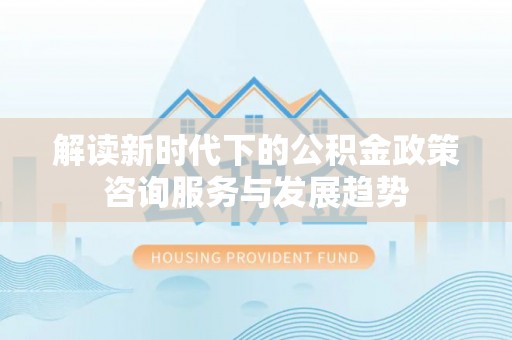 邱县解读新时代下的公积金政策咨询服务与发展趋势