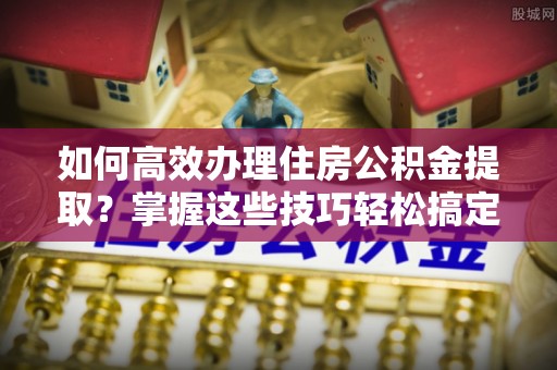 邱县如何高效办理住房公积金提取？掌握这些技巧轻松搞定