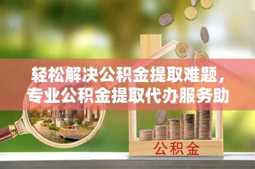 邱县轻松解决公积金提取难题，专业公积金提取代办服务助您无忧