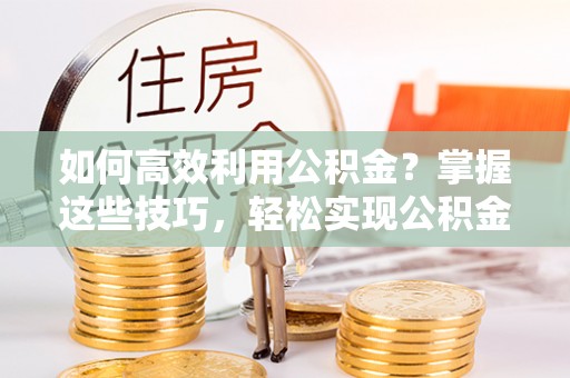 邱县如何高效利用公积金？掌握这些技巧，轻松实现公积金代办提取
