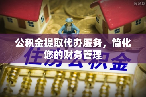 邱县公积金提取代办服务，简化您的财务管理