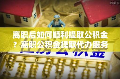 邱县离职后如何顺利提取公积金？离职公积金提取代办服务全解析