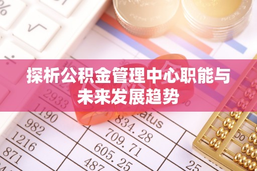 邱县探析公积金管理中心职能与未来发展趋势