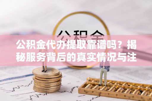 邱县公积金代办提取靠谱吗？揭秘服务背后的真实情况与注意事项