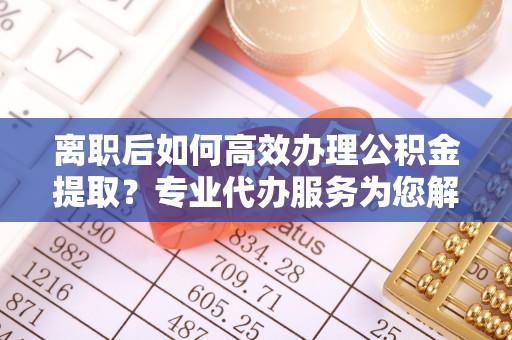邱县离职后如何高效办理公积金提取？专业代办服务为您解忧