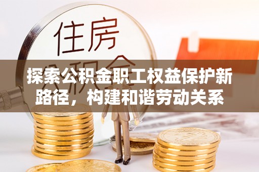 邱县探索公积金职工权益保护新路径，构建和谐劳动关系