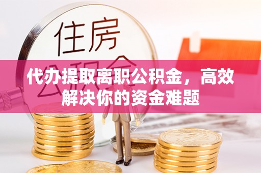 邱县代办提取离职公积金，高效解决你的资金难题