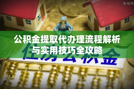 邱县公积金提取代办理流程解析与实用技巧全攻略