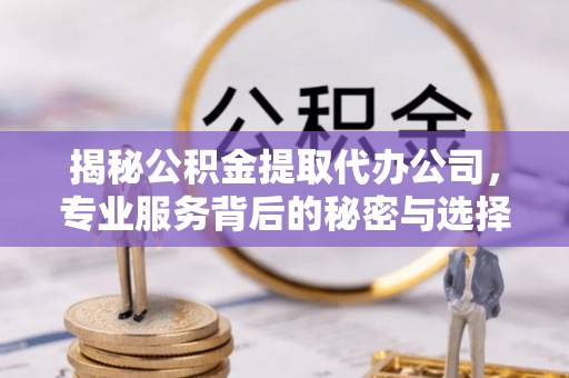 邱县揭秘公积金提取代办公司，专业服务背后的秘密与选择指南