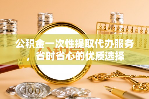 邱县公积金一次性提取代办服务，省时省心的优质选择