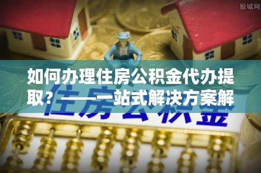 邱县如何办理住房公积金代办提取？——一站式解决方案解析