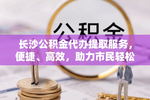 邱县长沙公积金代办提取服务，便捷、高效，助力市民轻松管理资金