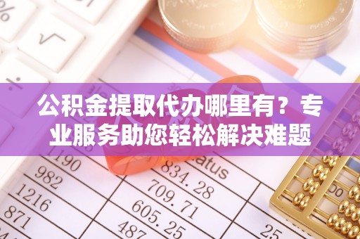 邱县公积金提取代办哪里有？专业服务助您轻松解决难题