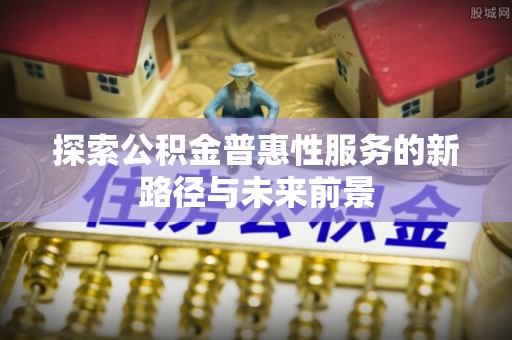 邱县探索公积金普惠性服务的新路径与未来前景