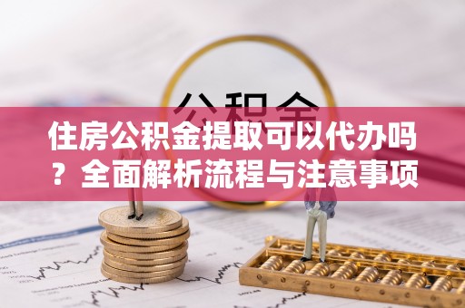 邱县住房公积金提取可以代办吗？全面解析流程与注意事项