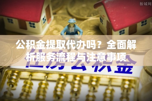 邱县公积金提取代办吗？全面解析服务流程与注意事项