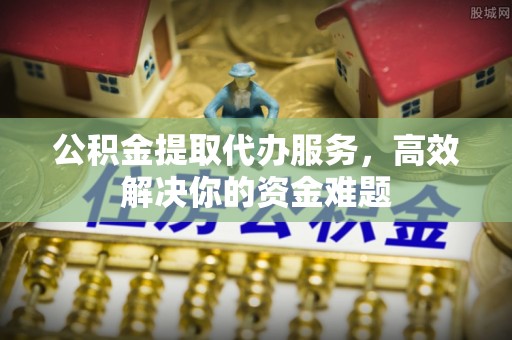 邱县公积金提取代办服务，高效解决你的资金难题