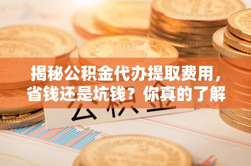 邱县揭秘公积金代办提取费用，省钱还是坑钱？你真的了解吗？
