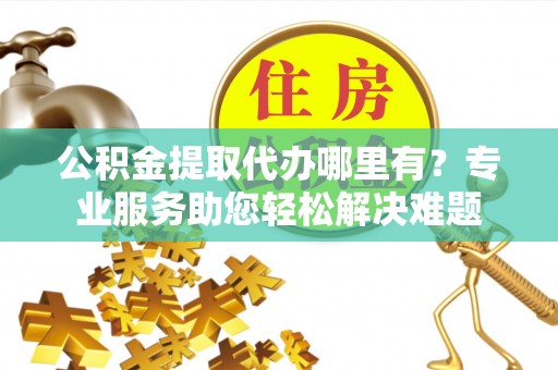 邱县公积金提取代办哪里有？专业服务助您轻松解决难题